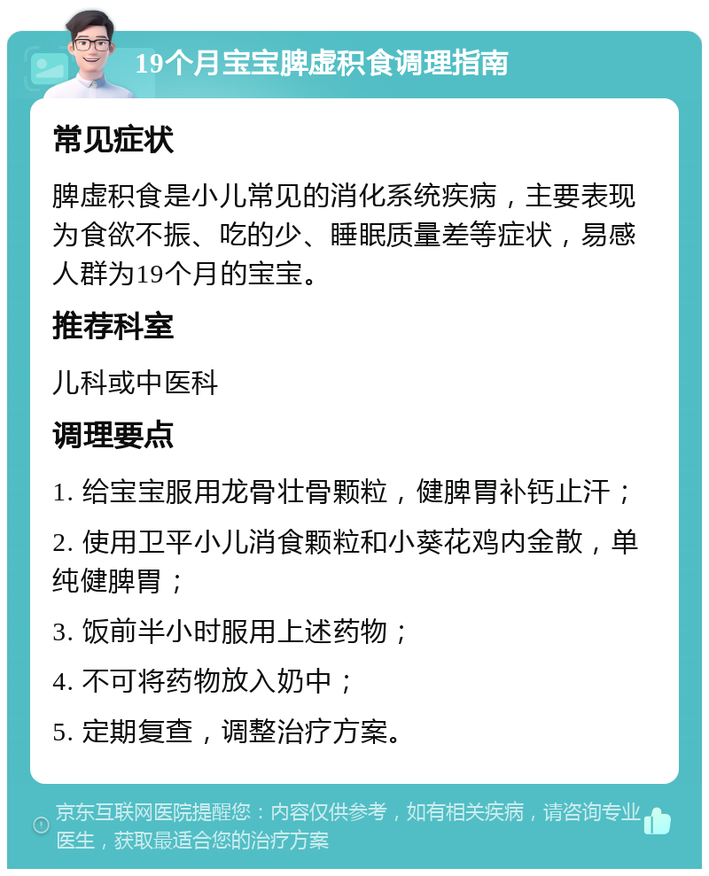 19个月宝宝脾虚积食调理指南 常见症状 脾虚积食是小儿常见的消化系统疾病，主要表现为食欲不振、吃的少、睡眠质量差等症状，易感人群为19个月的宝宝。 推荐科室 儿科或中医科 调理要点 1. 给宝宝服用龙骨壮骨颗粒，健脾胃补钙止汗； 2. 使用卫平小儿消食颗粒和小葵花鸡内金散，单纯健脾胃； 3. 饭前半小时服用上述药物； 4. 不可将药物放入奶中； 5. 定期复查，调整治疗方案。