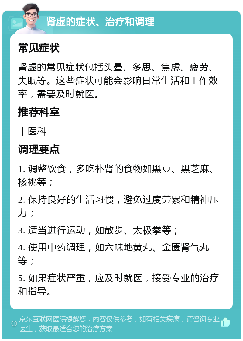 肾虚的症状、治疗和调理 常见症状 肾虚的常见症状包括头晕、多思、焦虑、疲劳、失眠等。这些症状可能会影响日常生活和工作效率，需要及时就医。 推荐科室 中医科 调理要点 1. 调整饮食，多吃补肾的食物如黑豆、黑芝麻、核桃等； 2. 保持良好的生活习惯，避免过度劳累和精神压力； 3. 适当进行运动，如散步、太极拳等； 4. 使用中药调理，如六味地黄丸、金匮肾气丸等； 5. 如果症状严重，应及时就医，接受专业的治疗和指导。