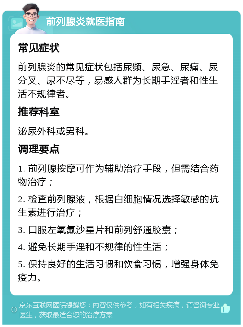 前列腺炎就医指南 常见症状 前列腺炎的常见症状包括尿频、尿急、尿痛、尿分叉、尿不尽等，易感人群为长期手淫者和性生活不规律者。 推荐科室 泌尿外科或男科。 调理要点 1. 前列腺按摩可作为辅助治疗手段，但需结合药物治疗； 2. 检查前列腺液，根据白细胞情况选择敏感的抗生素进行治疗； 3. 口服左氧氟沙星片和前列舒通胶囊； 4. 避免长期手淫和不规律的性生活； 5. 保持良好的生活习惯和饮食习惯，增强身体免疫力。