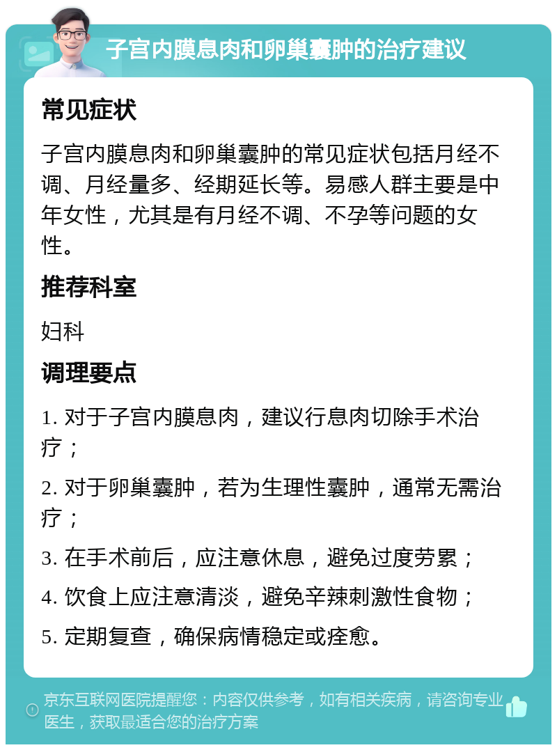 子宫内膜息肉和卵巢囊肿的治疗建议 常见症状 子宫内膜息肉和卵巢囊肿的常见症状包括月经不调、月经量多、经期延长等。易感人群主要是中年女性，尤其是有月经不调、不孕等问题的女性。 推荐科室 妇科 调理要点 1. 对于子宫内膜息肉，建议行息肉切除手术治疗； 2. 对于卵巢囊肿，若为生理性囊肿，通常无需治疗； 3. 在手术前后，应注意休息，避免过度劳累； 4. 饮食上应注意清淡，避免辛辣刺激性食物； 5. 定期复查，确保病情稳定或痊愈。