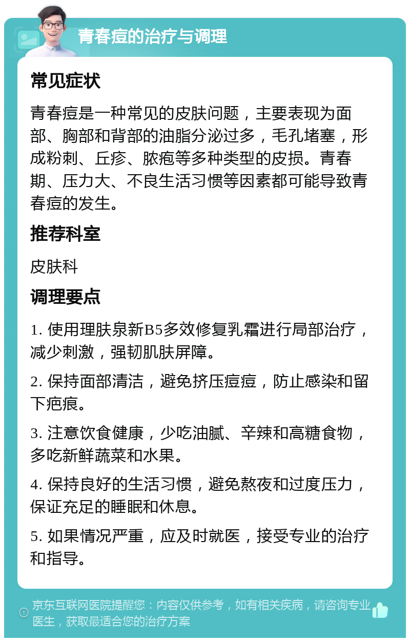 青春痘的治疗与调理 常见症状 青春痘是一种常见的皮肤问题，主要表现为面部、胸部和背部的油脂分泌过多，毛孔堵塞，形成粉刺、丘疹、脓疱等多种类型的皮损。青春期、压力大、不良生活习惯等因素都可能导致青春痘的发生。 推荐科室 皮肤科 调理要点 1. 使用理肤泉新B5多效修复乳霜进行局部治疗，减少刺激，强韧肌肤屏障。 2. 保持面部清洁，避免挤压痘痘，防止感染和留下疤痕。 3. 注意饮食健康，少吃油腻、辛辣和高糖食物，多吃新鲜蔬菜和水果。 4. 保持良好的生活习惯，避免熬夜和过度压力，保证充足的睡眠和休息。 5. 如果情况严重，应及时就医，接受专业的治疗和指导。