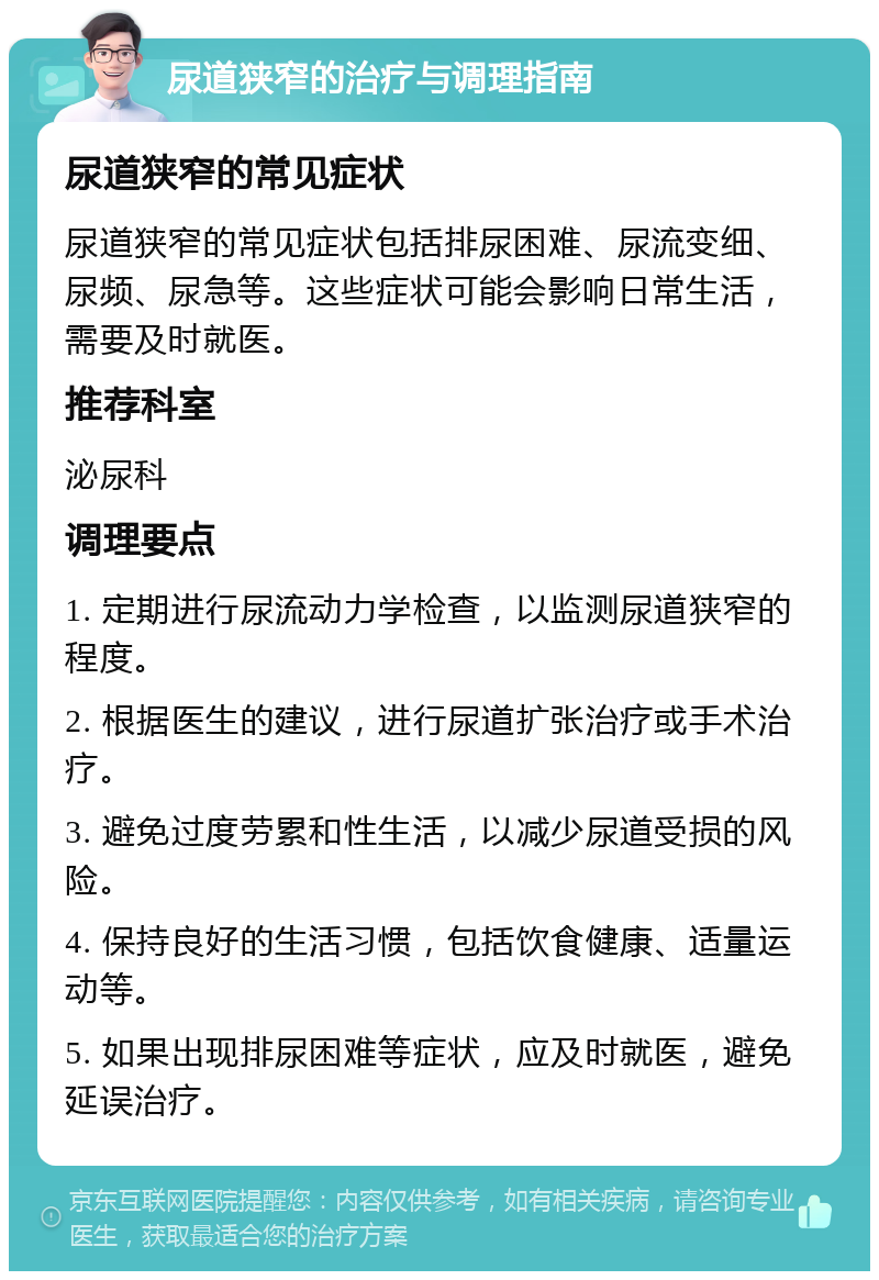 尿道狭窄的治疗与调理指南 尿道狭窄的常见症状 尿道狭窄的常见症状包括排尿困难、尿流变细、尿频、尿急等。这些症状可能会影响日常生活，需要及时就医。 推荐科室 泌尿科 调理要点 1. 定期进行尿流动力学检查，以监测尿道狭窄的程度。 2. 根据医生的建议，进行尿道扩张治疗或手术治疗。 3. 避免过度劳累和性生活，以减少尿道受损的风险。 4. 保持良好的生活习惯，包括饮食健康、适量运动等。 5. 如果出现排尿困难等症状，应及时就医，避免延误治疗。