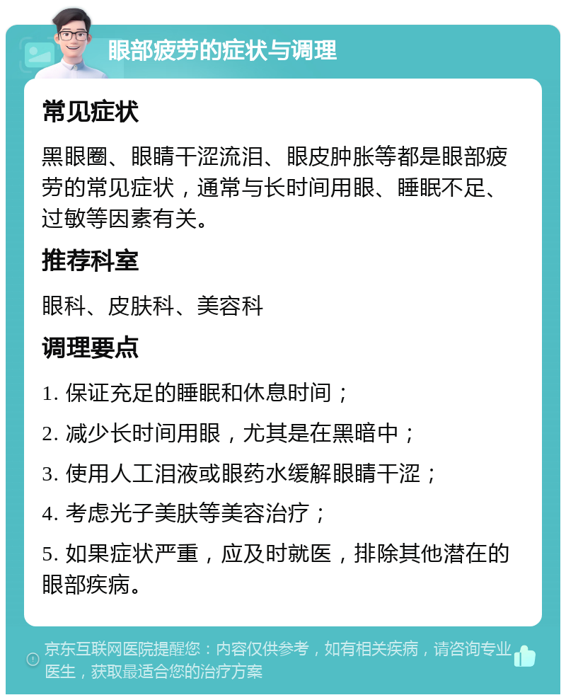 眼部疲劳的症状与调理 常见症状 黑眼圈、眼睛干涩流泪、眼皮肿胀等都是眼部疲劳的常见症状，通常与长时间用眼、睡眠不足、过敏等因素有关。 推荐科室 眼科、皮肤科、美容科 调理要点 1. 保证充足的睡眠和休息时间； 2. 减少长时间用眼，尤其是在黑暗中； 3. 使用人工泪液或眼药水缓解眼睛干涩； 4. 考虑光子美肤等美容治疗； 5. 如果症状严重，应及时就医，排除其他潜在的眼部疾病。