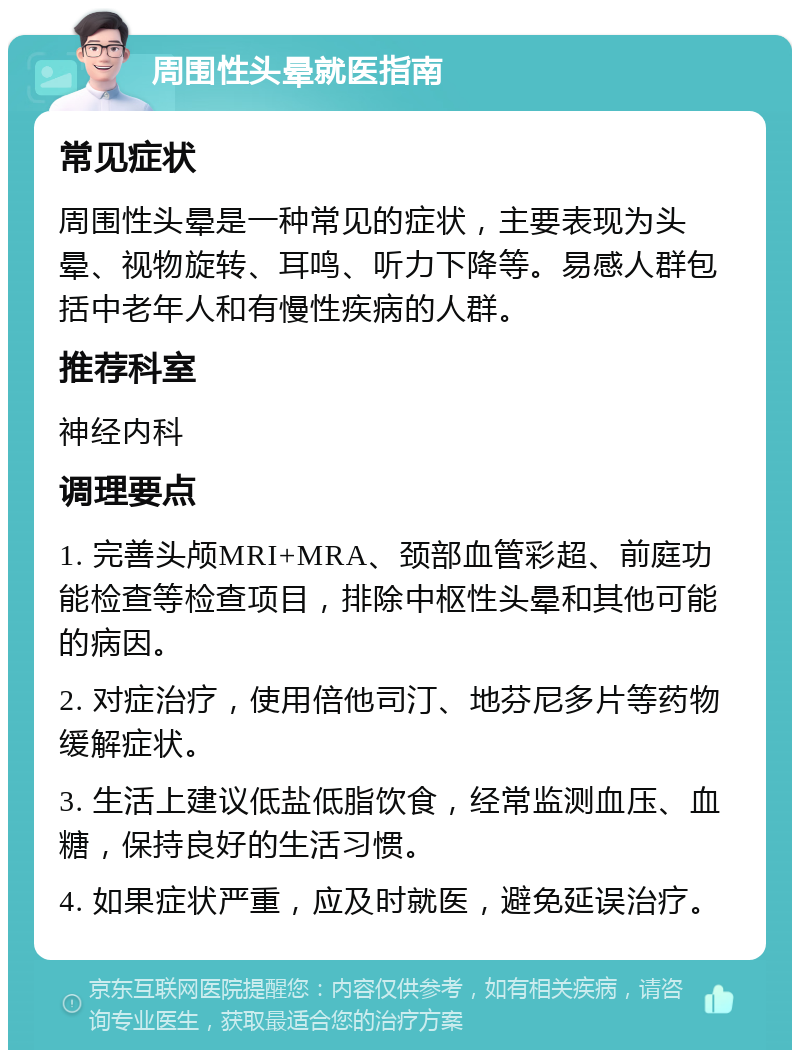 周围性头晕就医指南 常见症状 周围性头晕是一种常见的症状，主要表现为头晕、视物旋转、耳鸣、听力下降等。易感人群包括中老年人和有慢性疾病的人群。 推荐科室 神经内科 调理要点 1. 完善头颅MRI+MRA、颈部血管彩超、前庭功能检查等检查项目，排除中枢性头晕和其他可能的病因。 2. 对症治疗，使用倍他司汀、地芬尼多片等药物缓解症状。 3. 生活上建议低盐低脂饮食，经常监测血压、血糖，保持良好的生活习惯。 4. 如果症状严重，应及时就医，避免延误治疗。