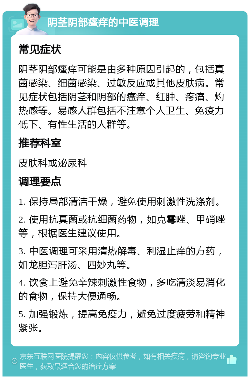 阴茎阴部瘙痒的中医调理 常见症状 阴茎阴部瘙痒可能是由多种原因引起的，包括真菌感染、细菌感染、过敏反应或其他皮肤病。常见症状包括阴茎和阴部的瘙痒、红肿、疼痛、灼热感等。易感人群包括不注意个人卫生、免疫力低下、有性生活的人群等。 推荐科室 皮肤科或泌尿科 调理要点 1. 保持局部清洁干燥，避免使用刺激性洗涤剂。 2. 使用抗真菌或抗细菌药物，如克霉唑、甲硝唑等，根据医生建议使用。 3. 中医调理可采用清热解毒、利湿止痒的方药，如龙胆泻肝汤、四妙丸等。 4. 饮食上避免辛辣刺激性食物，多吃清淡易消化的食物，保持大便通畅。 5. 加强锻炼，提高免疫力，避免过度疲劳和精神紧张。