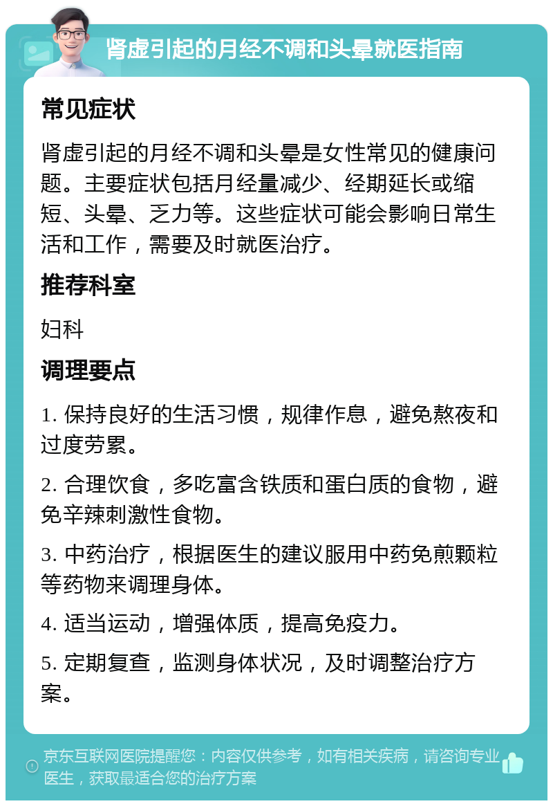 肾虚引起的月经不调和头晕就医指南 常见症状 肾虚引起的月经不调和头晕是女性常见的健康问题。主要症状包括月经量减少、经期延长或缩短、头晕、乏力等。这些症状可能会影响日常生活和工作，需要及时就医治疗。 推荐科室 妇科 调理要点 1. 保持良好的生活习惯，规律作息，避免熬夜和过度劳累。 2. 合理饮食，多吃富含铁质和蛋白质的食物，避免辛辣刺激性食物。 3. 中药治疗，根据医生的建议服用中药免煎颗粒等药物来调理身体。 4. 适当运动，增强体质，提高免疫力。 5. 定期复查，监测身体状况，及时调整治疗方案。