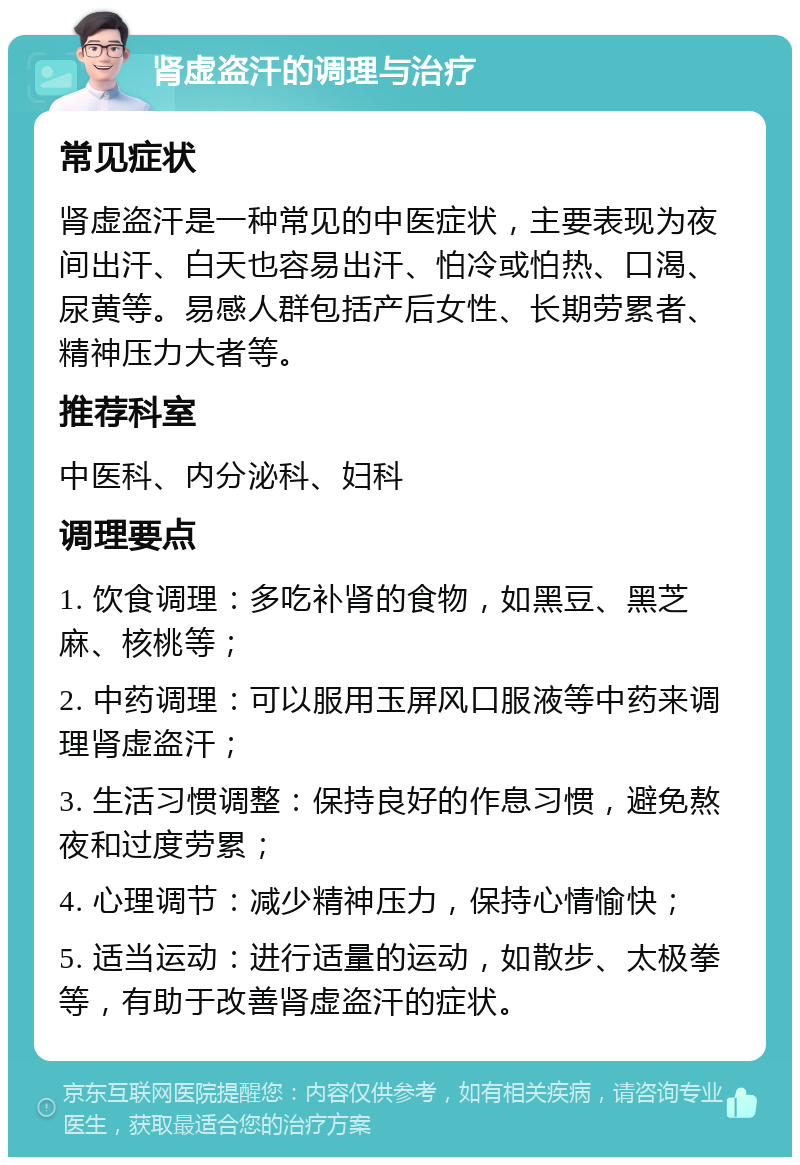 肾虚盗汗的调理与治疗 常见症状 肾虚盗汗是一种常见的中医症状，主要表现为夜间出汗、白天也容易出汗、怕冷或怕热、口渴、尿黄等。易感人群包括产后女性、长期劳累者、精神压力大者等。 推荐科室 中医科、内分泌科、妇科 调理要点 1. 饮食调理：多吃补肾的食物，如黑豆、黑芝麻、核桃等； 2. 中药调理：可以服用玉屏风口服液等中药来调理肾虚盗汗； 3. 生活习惯调整：保持良好的作息习惯，避免熬夜和过度劳累； 4. 心理调节：减少精神压力，保持心情愉快； 5. 适当运动：进行适量的运动，如散步、太极拳等，有助于改善肾虚盗汗的症状。