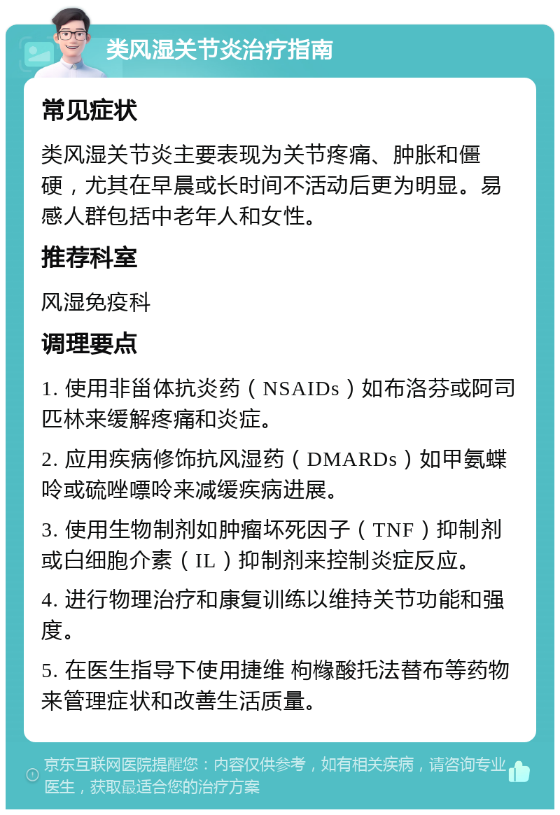 类风湿关节炎治疗指南 常见症状 类风湿关节炎主要表现为关节疼痛、肿胀和僵硬，尤其在早晨或长时间不活动后更为明显。易感人群包括中老年人和女性。 推荐科室 风湿免疫科 调理要点 1. 使用非甾体抗炎药（NSAIDs）如布洛芬或阿司匹林来缓解疼痛和炎症。 2. 应用疾病修饰抗风湿药（DMARDs）如甲氨蝶呤或硫唑嘌呤来减缓疾病进展。 3. 使用生物制剂如肿瘤坏死因子（TNF）抑制剂或白细胞介素（IL）抑制剂来控制炎症反应。 4. 进行物理治疗和康复训练以维持关节功能和强度。 5. 在医生指导下使用捷维 枸橼酸托法替布等药物来管理症状和改善生活质量。