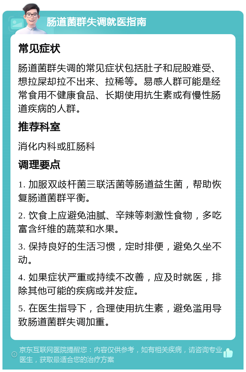 肠道菌群失调就医指南 常见症状 肠道菌群失调的常见症状包括肚子和屁股难受、想拉屎却拉不出来、拉稀等。易感人群可能是经常食用不健康食品、长期使用抗生素或有慢性肠道疾病的人群。 推荐科室 消化内科或肛肠科 调理要点 1. 加服双歧杆菌三联活菌等肠道益生菌，帮助恢复肠道菌群平衡。 2. 饮食上应避免油腻、辛辣等刺激性食物，多吃富含纤维的蔬菜和水果。 3. 保持良好的生活习惯，定时排便，避免久坐不动。 4. 如果症状严重或持续不改善，应及时就医，排除其他可能的疾病或并发症。 5. 在医生指导下，合理使用抗生素，避免滥用导致肠道菌群失调加重。