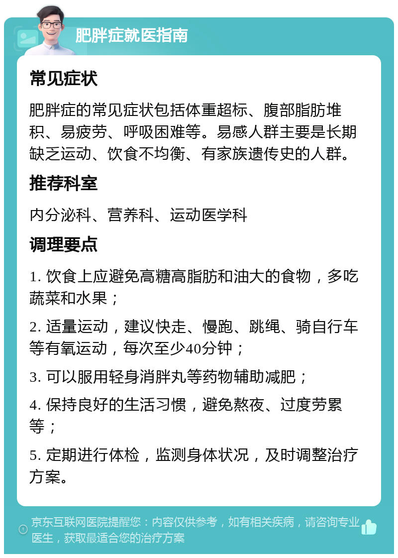 肥胖症就医指南 常见症状 肥胖症的常见症状包括体重超标、腹部脂肪堆积、易疲劳、呼吸困难等。易感人群主要是长期缺乏运动、饮食不均衡、有家族遗传史的人群。 推荐科室 内分泌科、营养科、运动医学科 调理要点 1. 饮食上应避免高糖高脂肪和油大的食物，多吃蔬菜和水果； 2. 适量运动，建议快走、慢跑、跳绳、骑自行车等有氧运动，每次至少40分钟； 3. 可以服用轻身消胖丸等药物辅助减肥； 4. 保持良好的生活习惯，避免熬夜、过度劳累等； 5. 定期进行体检，监测身体状况，及时调整治疗方案。