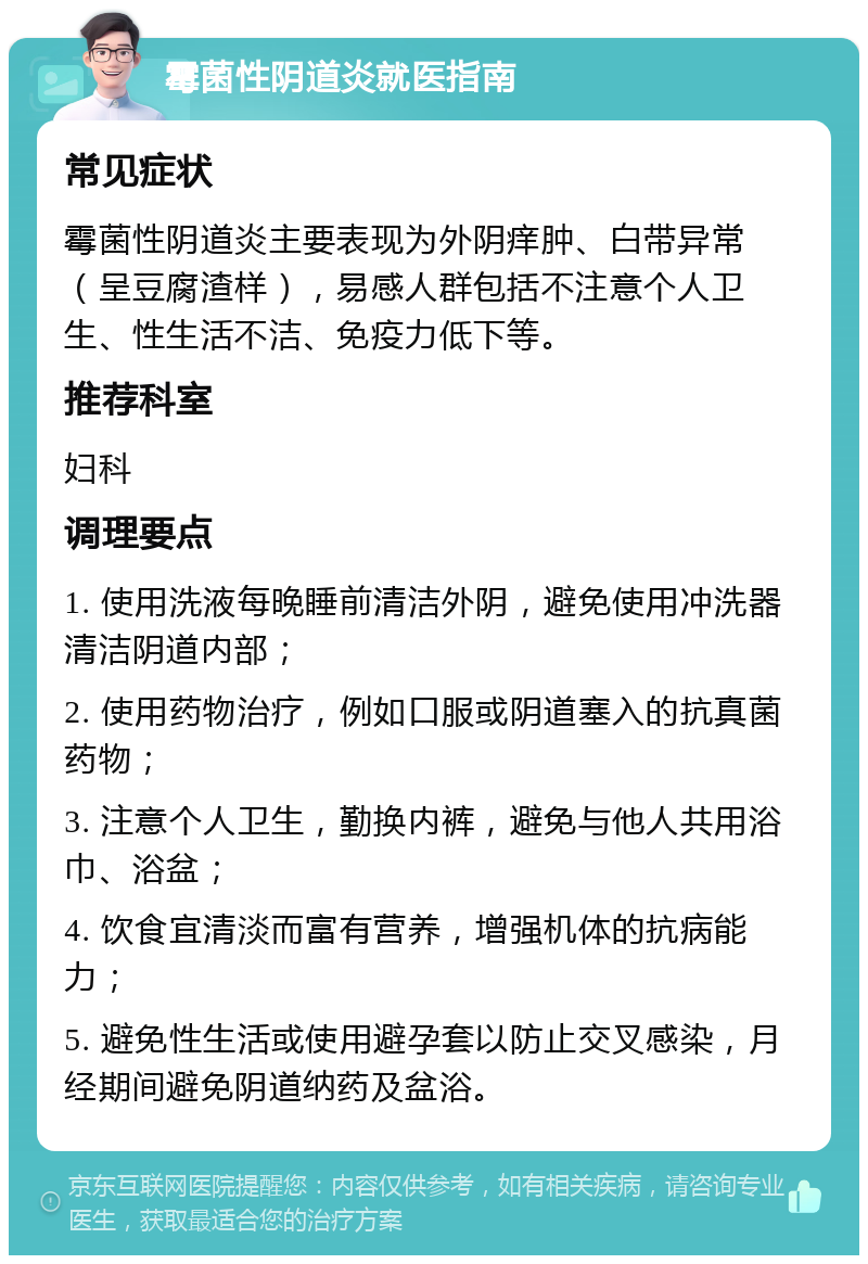 霉菌性阴道炎就医指南 常见症状 霉菌性阴道炎主要表现为外阴痒肿、白带异常（呈豆腐渣样），易感人群包括不注意个人卫生、性生活不洁、免疫力低下等。 推荐科室 妇科 调理要点 1. 使用洗液每晚睡前清洁外阴，避免使用冲洗器清洁阴道内部； 2. 使用药物治疗，例如口服或阴道塞入的抗真菌药物； 3. 注意个人卫生，勤换内裤，避免与他人共用浴巾、浴盆； 4. 饮食宜清淡而富有营养，增强机体的抗病能力； 5. 避免性生活或使用避孕套以防止交叉感染，月经期间避免阴道纳药及盆浴。