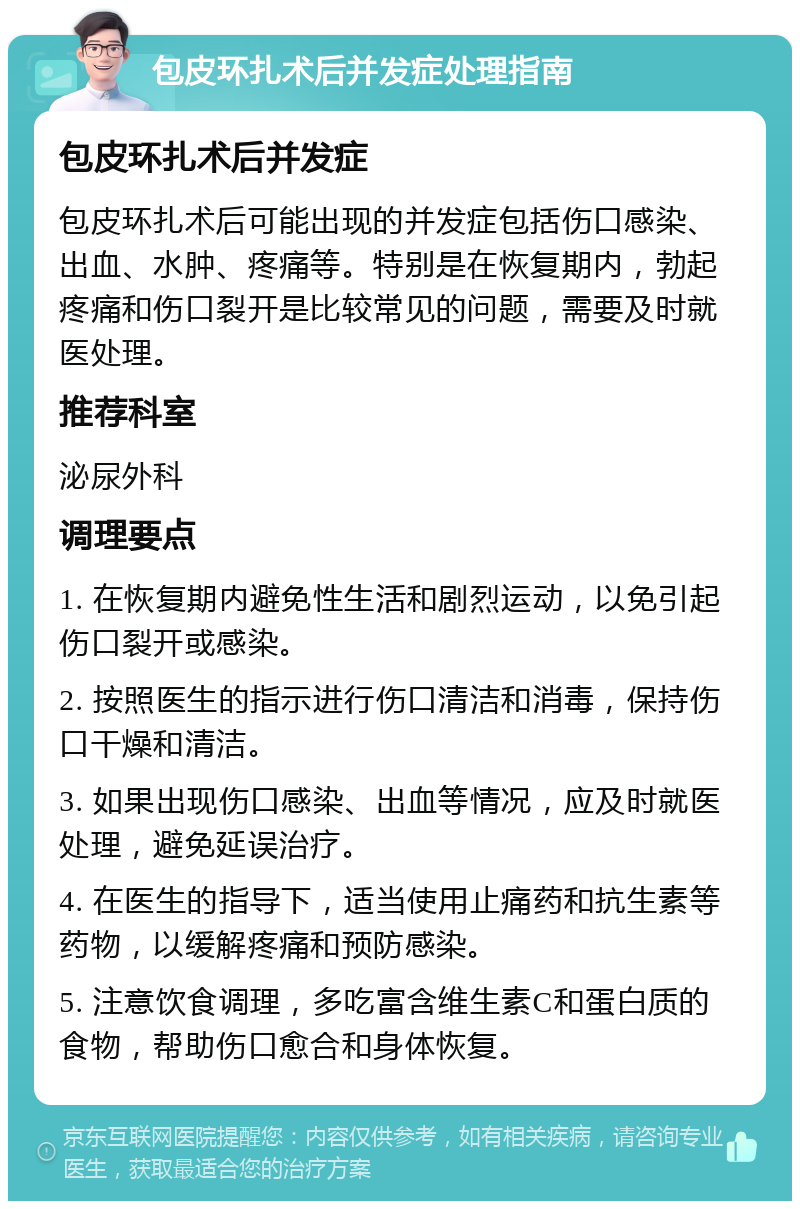 包皮环扎术后并发症处理指南 包皮环扎术后并发症 包皮环扎术后可能出现的并发症包括伤口感染、出血、水肿、疼痛等。特别是在恢复期内，勃起疼痛和伤口裂开是比较常见的问题，需要及时就医处理。 推荐科室 泌尿外科 调理要点 1. 在恢复期内避免性生活和剧烈运动，以免引起伤口裂开或感染。 2. 按照医生的指示进行伤口清洁和消毒，保持伤口干燥和清洁。 3. 如果出现伤口感染、出血等情况，应及时就医处理，避免延误治疗。 4. 在医生的指导下，适当使用止痛药和抗生素等药物，以缓解疼痛和预防感染。 5. 注意饮食调理，多吃富含维生素C和蛋白质的食物，帮助伤口愈合和身体恢复。