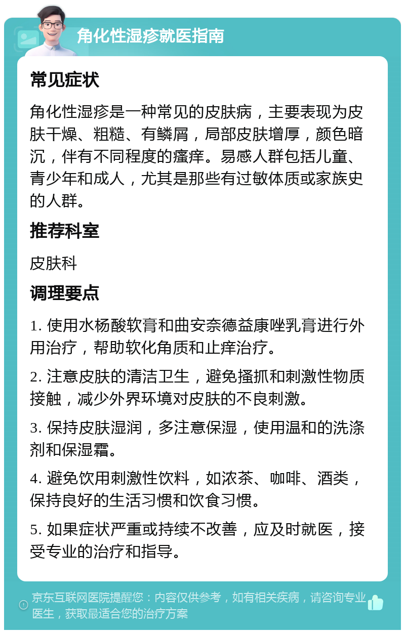 角化性湿疹就医指南 常见症状 角化性湿疹是一种常见的皮肤病，主要表现为皮肤干燥、粗糙、有鳞屑，局部皮肤增厚，颜色暗沉，伴有不同程度的瘙痒。易感人群包括儿童、青少年和成人，尤其是那些有过敏体质或家族史的人群。 推荐科室 皮肤科 调理要点 1. 使用水杨酸软膏和曲安奈德益康唑乳膏进行外用治疗，帮助软化角质和止痒治疗。 2. 注意皮肤的清洁卫生，避免搔抓和刺激性物质接触，减少外界环境对皮肤的不良刺激。 3. 保持皮肤湿润，多注意保湿，使用温和的洗涤剂和保湿霜。 4. 避免饮用刺激性饮料，如浓茶、咖啡、酒类，保持良好的生活习惯和饮食习惯。 5. 如果症状严重或持续不改善，应及时就医，接受专业的治疗和指导。