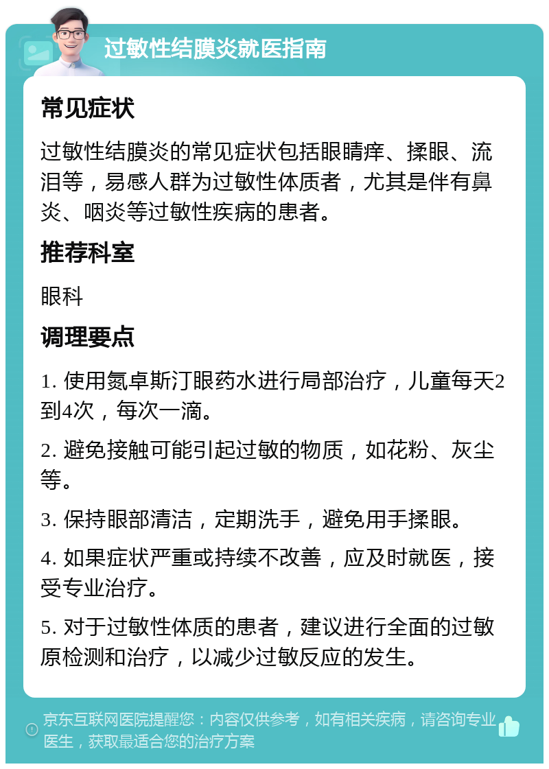 过敏性结膜炎就医指南 常见症状 过敏性结膜炎的常见症状包括眼睛痒、揉眼、流泪等，易感人群为过敏性体质者，尤其是伴有鼻炎、咽炎等过敏性疾病的患者。 推荐科室 眼科 调理要点 1. 使用氮卓斯汀眼药水进行局部治疗，儿童每天2到4次，每次一滴。 2. 避免接触可能引起过敏的物质，如花粉、灰尘等。 3. 保持眼部清洁，定期洗手，避免用手揉眼。 4. 如果症状严重或持续不改善，应及时就医，接受专业治疗。 5. 对于过敏性体质的患者，建议进行全面的过敏原检测和治疗，以减少过敏反应的发生。