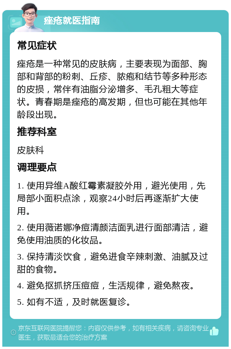 痤疮就医指南 常见症状 痤疮是一种常见的皮肤病，主要表现为面部、胸部和背部的粉刺、丘疹、脓疱和结节等多种形态的皮损，常伴有油脂分泌增多、毛孔粗大等症状。青春期是痤疮的高发期，但也可能在其他年龄段出现。 推荐科室 皮肤科 调理要点 1. 使用异维A酸红霉素凝胶外用，避光使用，先局部小面积点涂，观察24小时后再逐渐扩大使用。 2. 使用薇诺娜净痘清颜洁面乳进行面部清洁，避免使用油质的化妆品。 3. 保持清淡饮食，避免进食辛辣刺激、油腻及过甜的食物。 4. 避免抠抓挤压痘痘，生活规律，避免熬夜。 5. 如有不适，及时就医复诊。