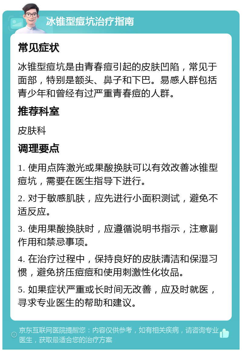 冰锥型痘坑治疗指南 常见症状 冰锥型痘坑是由青春痘引起的皮肤凹陷，常见于面部，特别是额头、鼻子和下巴。易感人群包括青少年和曾经有过严重青春痘的人群。 推荐科室 皮肤科 调理要点 1. 使用点阵激光或果酸换肤可以有效改善冰锥型痘坑，需要在医生指导下进行。 2. 对于敏感肌肤，应先进行小面积测试，避免不适反应。 3. 使用果酸换肤时，应遵循说明书指示，注意副作用和禁忌事项。 4. 在治疗过程中，保持良好的皮肤清洁和保湿习惯，避免挤压痘痘和使用刺激性化妆品。 5. 如果症状严重或长时间无改善，应及时就医，寻求专业医生的帮助和建议。