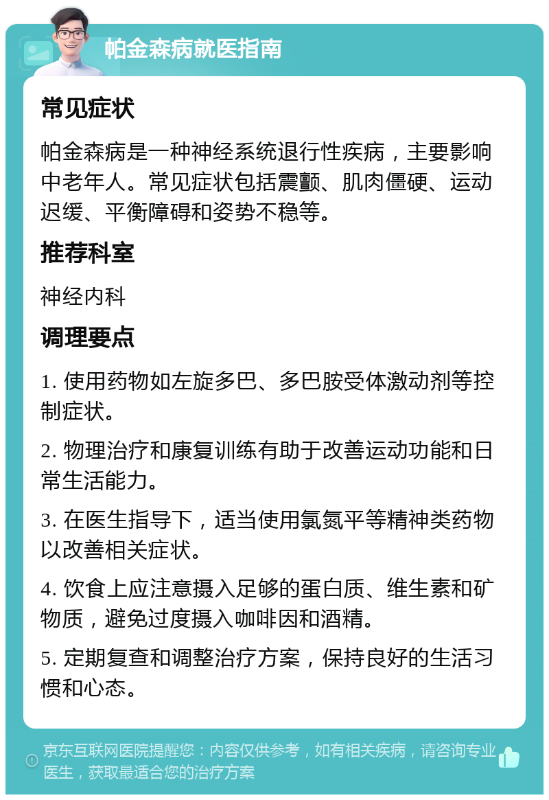 帕金森病就医指南 常见症状 帕金森病是一种神经系统退行性疾病，主要影响中老年人。常见症状包括震颤、肌肉僵硬、运动迟缓、平衡障碍和姿势不稳等。 推荐科室 神经内科 调理要点 1. 使用药物如左旋多巴、多巴胺受体激动剂等控制症状。 2. 物理治疗和康复训练有助于改善运动功能和日常生活能力。 3. 在医生指导下，适当使用氯氮平等精神类药物以改善相关症状。 4. 饮食上应注意摄入足够的蛋白质、维生素和矿物质，避免过度摄入咖啡因和酒精。 5. 定期复查和调整治疗方案，保持良好的生活习惯和心态。