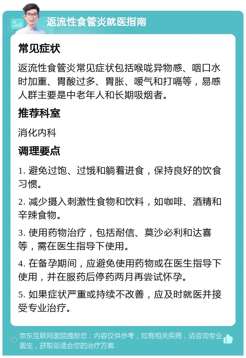 返流性食管炎就医指南 常见症状 返流性食管炎常见症状包括喉咙异物感、咽口水时加重、胃酸过多、胃胀、嗳气和打嗝等，易感人群主要是中老年人和长期吸烟者。 推荐科室 消化内科 调理要点 1. 避免过饱、过饿和躺着进食，保持良好的饮食习惯。 2. 减少摄入刺激性食物和饮料，如咖啡、酒精和辛辣食物。 3. 使用药物治疗，包括耐信、莫沙必利和达喜等，需在医生指导下使用。 4. 在备孕期间，应避免使用药物或在医生指导下使用，并在服药后停药两月再尝试怀孕。 5. 如果症状严重或持续不改善，应及时就医并接受专业治疗。