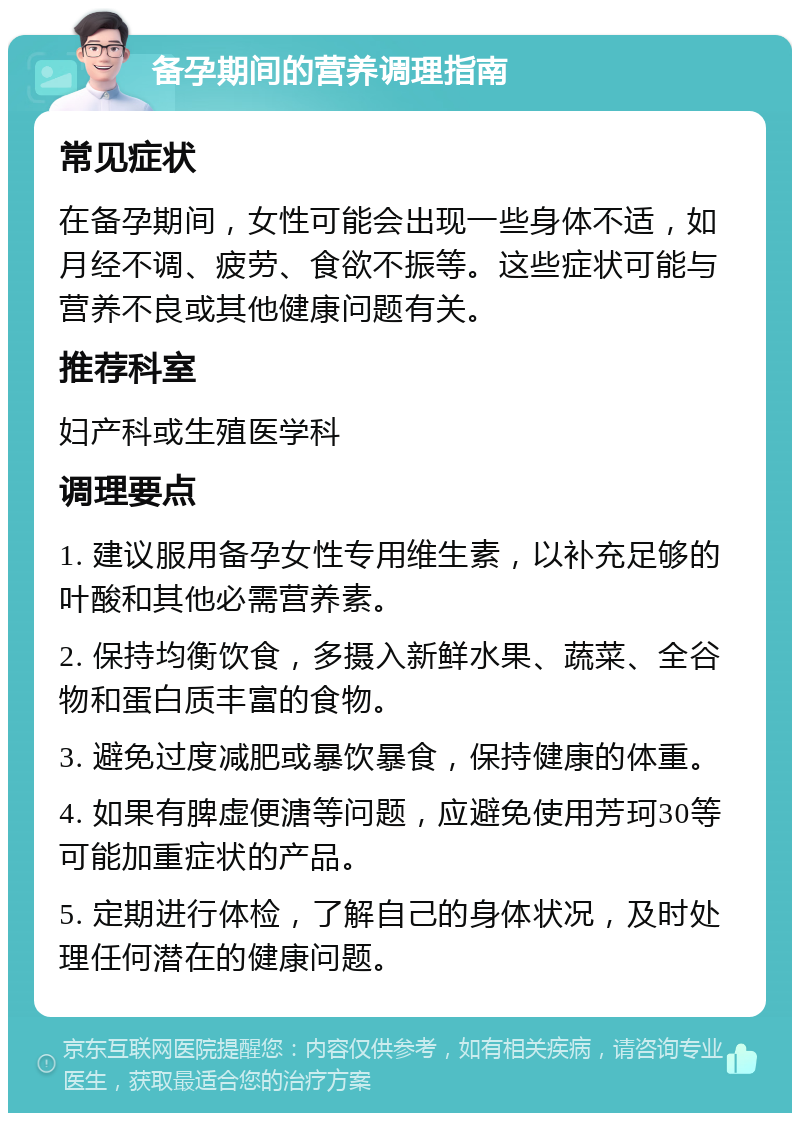 备孕期间的营养调理指南 常见症状 在备孕期间，女性可能会出现一些身体不适，如月经不调、疲劳、食欲不振等。这些症状可能与营养不良或其他健康问题有关。 推荐科室 妇产科或生殖医学科 调理要点 1. 建议服用备孕女性专用维生素，以补充足够的叶酸和其他必需营养素。 2. 保持均衡饮食，多摄入新鲜水果、蔬菜、全谷物和蛋白质丰富的食物。 3. 避免过度减肥或暴饮暴食，保持健康的体重。 4. 如果有脾虚便溏等问题，应避免使用芳珂30等可能加重症状的产品。 5. 定期进行体检，了解自己的身体状况，及时处理任何潜在的健康问题。