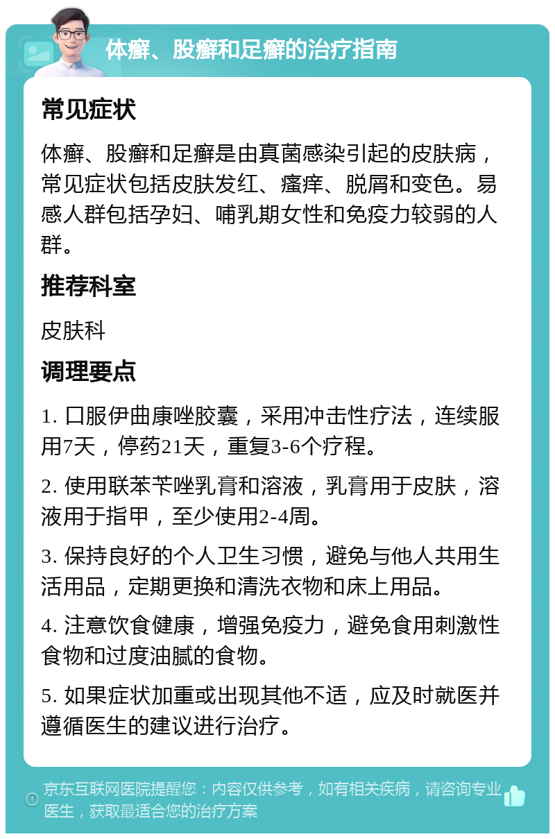 体癣、股癣和足癣的治疗指南 常见症状 体癣、股癣和足癣是由真菌感染引起的皮肤病，常见症状包括皮肤发红、瘙痒、脱屑和变色。易感人群包括孕妇、哺乳期女性和免疫力较弱的人群。 推荐科室 皮肤科 调理要点 1. 口服伊曲康唑胶囊，采用冲击性疗法，连续服用7天，停药21天，重复3-6个疗程。 2. 使用联苯苄唑乳膏和溶液，乳膏用于皮肤，溶液用于指甲，至少使用2-4周。 3. 保持良好的个人卫生习惯，避免与他人共用生活用品，定期更换和清洗衣物和床上用品。 4. 注意饮食健康，增强免疫力，避免食用刺激性食物和过度油腻的食物。 5. 如果症状加重或出现其他不适，应及时就医并遵循医生的建议进行治疗。