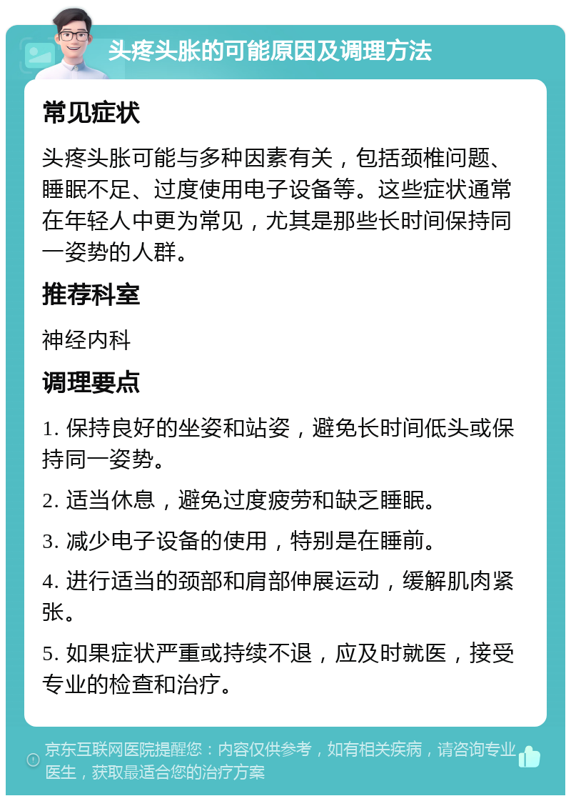 头疼头胀的可能原因及调理方法 常见症状 头疼头胀可能与多种因素有关，包括颈椎问题、睡眠不足、过度使用电子设备等。这些症状通常在年轻人中更为常见，尤其是那些长时间保持同一姿势的人群。 推荐科室 神经内科 调理要点 1. 保持良好的坐姿和站姿，避免长时间低头或保持同一姿势。 2. 适当休息，避免过度疲劳和缺乏睡眠。 3. 减少电子设备的使用，特别是在睡前。 4. 进行适当的颈部和肩部伸展运动，缓解肌肉紧张。 5. 如果症状严重或持续不退，应及时就医，接受专业的检查和治疗。