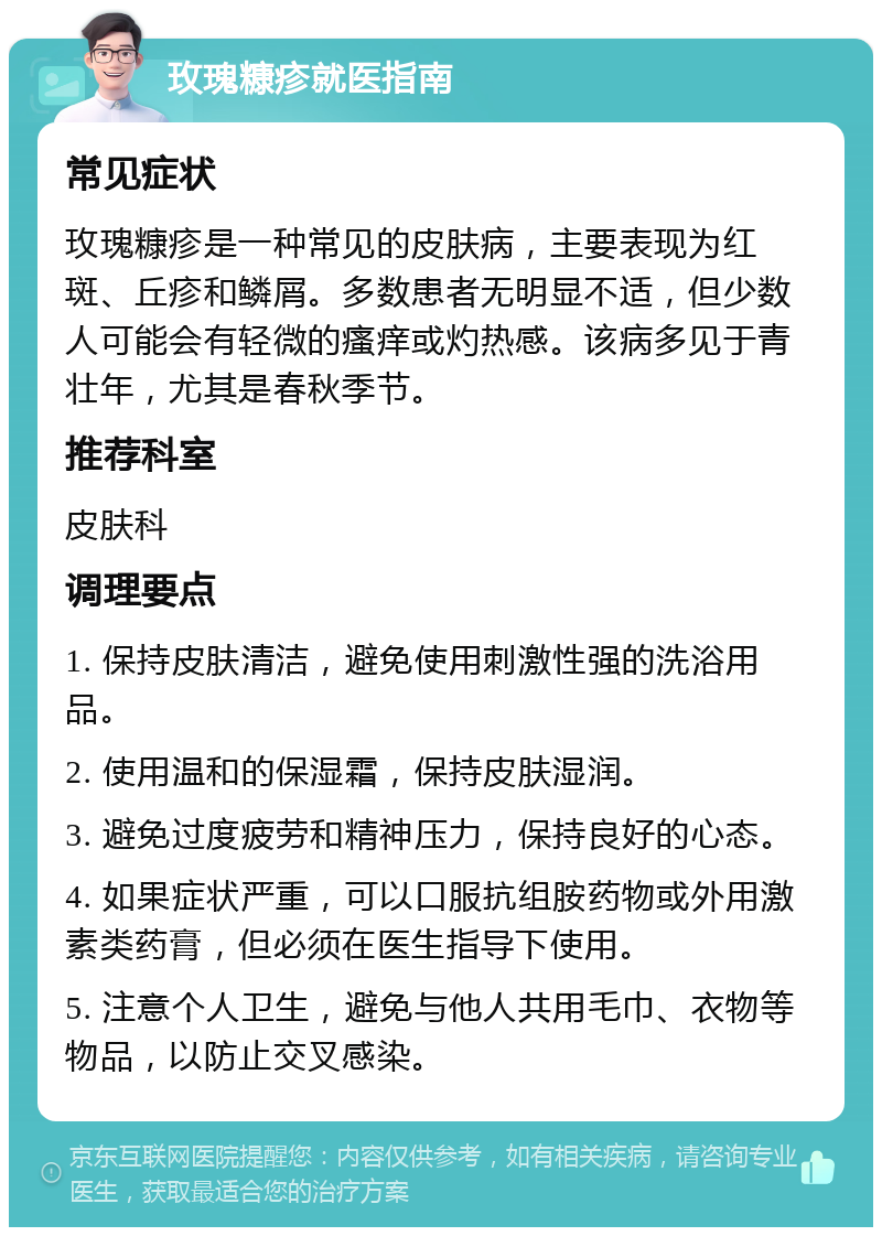 玫瑰糠疹就医指南 常见症状 玫瑰糠疹是一种常见的皮肤病，主要表现为红斑、丘疹和鳞屑。多数患者无明显不适，但少数人可能会有轻微的瘙痒或灼热感。该病多见于青壮年，尤其是春秋季节。 推荐科室 皮肤科 调理要点 1. 保持皮肤清洁，避免使用刺激性强的洗浴用品。 2. 使用温和的保湿霜，保持皮肤湿润。 3. 避免过度疲劳和精神压力，保持良好的心态。 4. 如果症状严重，可以口服抗组胺药物或外用激素类药膏，但必须在医生指导下使用。 5. 注意个人卫生，避免与他人共用毛巾、衣物等物品，以防止交叉感染。