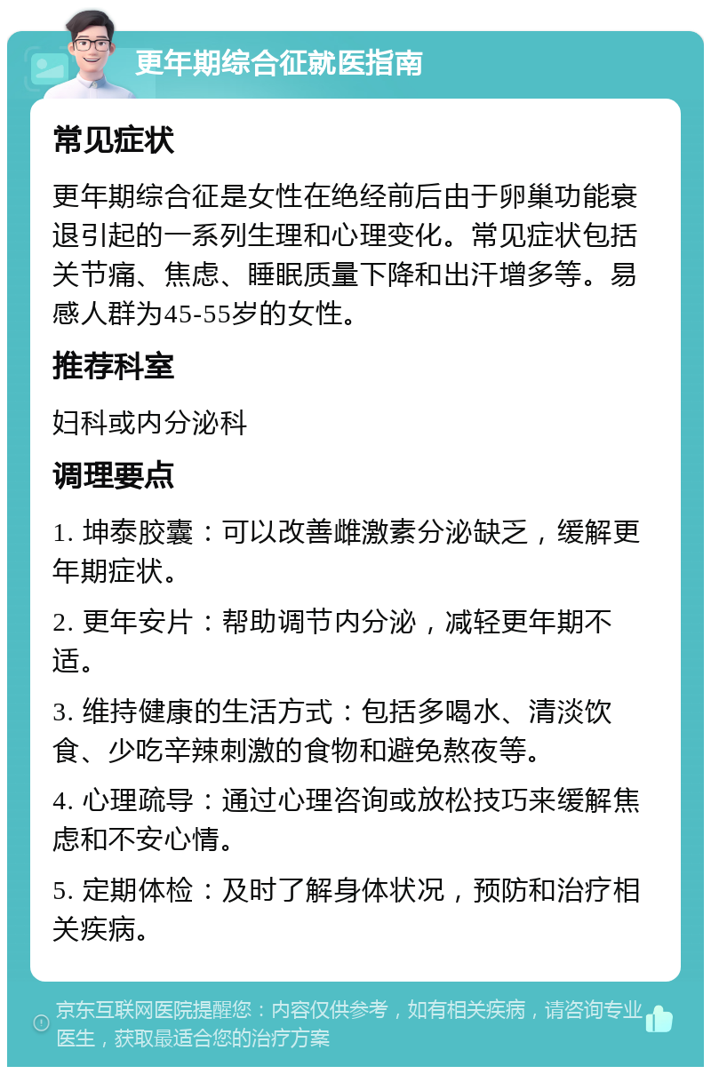 更年期综合征就医指南 常见症状 更年期综合征是女性在绝经前后由于卵巢功能衰退引起的一系列生理和心理变化。常见症状包括关节痛、焦虑、睡眠质量下降和出汗增多等。易感人群为45-55岁的女性。 推荐科室 妇科或内分泌科 调理要点 1. 坤泰胶囊：可以改善雌激素分泌缺乏，缓解更年期症状。 2. 更年安片：帮助调节内分泌，减轻更年期不适。 3. 维持健康的生活方式：包括多喝水、清淡饮食、少吃辛辣刺激的食物和避免熬夜等。 4. 心理疏导：通过心理咨询或放松技巧来缓解焦虑和不安心情。 5. 定期体检：及时了解身体状况，预防和治疗相关疾病。