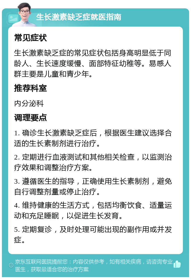 生长激素缺乏症就医指南 常见症状 生长激素缺乏症的常见症状包括身高明显低于同龄人、生长速度缓慢、面部特征幼稚等。易感人群主要是儿童和青少年。 推荐科室 内分泌科 调理要点 1. 确诊生长激素缺乏症后，根据医生建议选择合适的生长素制剂进行治疗。 2. 定期进行血液测试和其他相关检查，以监测治疗效果和调整治疗方案。 3. 遵循医生的指导，正确使用生长素制剂，避免自行调整剂量或停止治疗。 4. 维持健康的生活方式，包括均衡饮食、适量运动和充足睡眠，以促进生长发育。 5. 定期复诊，及时处理可能出现的副作用或并发症。