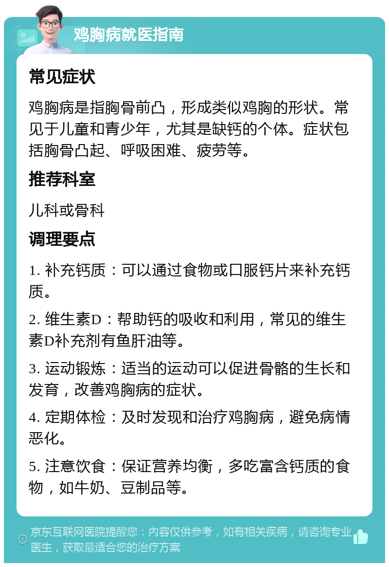 鸡胸病就医指南 常见症状 鸡胸病是指胸骨前凸，形成类似鸡胸的形状。常见于儿童和青少年，尤其是缺钙的个体。症状包括胸骨凸起、呼吸困难、疲劳等。 推荐科室 儿科或骨科 调理要点 1. 补充钙质：可以通过食物或口服钙片来补充钙质。 2. 维生素D：帮助钙的吸收和利用，常见的维生素D补充剂有鱼肝油等。 3. 运动锻炼：适当的运动可以促进骨骼的生长和发育，改善鸡胸病的症状。 4. 定期体检：及时发现和治疗鸡胸病，避免病情恶化。 5. 注意饮食：保证营养均衡，多吃富含钙质的食物，如牛奶、豆制品等。