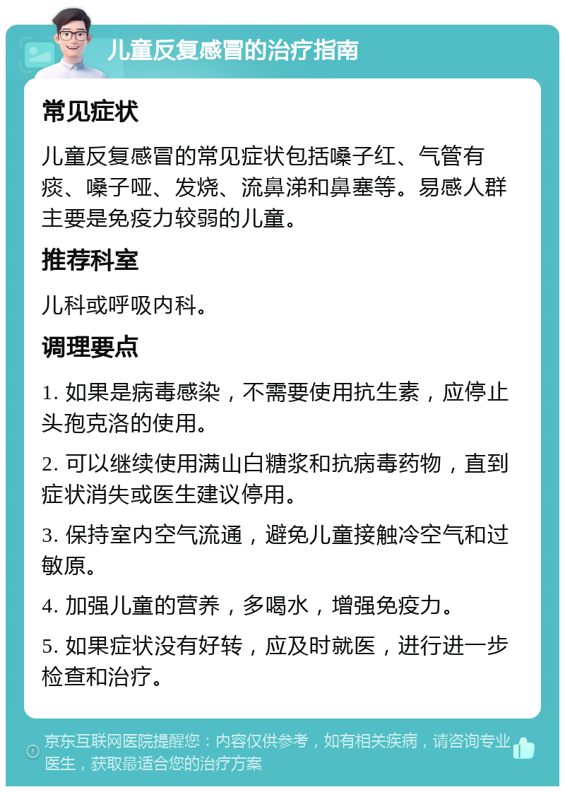 儿童反复感冒的治疗指南 常见症状 儿童反复感冒的常见症状包括嗓子红、气管有痰、嗓子哑、发烧、流鼻涕和鼻塞等。易感人群主要是免疫力较弱的儿童。 推荐科室 儿科或呼吸内科。 调理要点 1. 如果是病毒感染，不需要使用抗生素，应停止头孢克洛的使用。 2. 可以继续使用满山白糖浆和抗病毒药物，直到症状消失或医生建议停用。 3. 保持室内空气流通，避免儿童接触冷空气和过敏原。 4. 加强儿童的营养，多喝水，增强免疫力。 5. 如果症状没有好转，应及时就医，进行进一步检查和治疗。