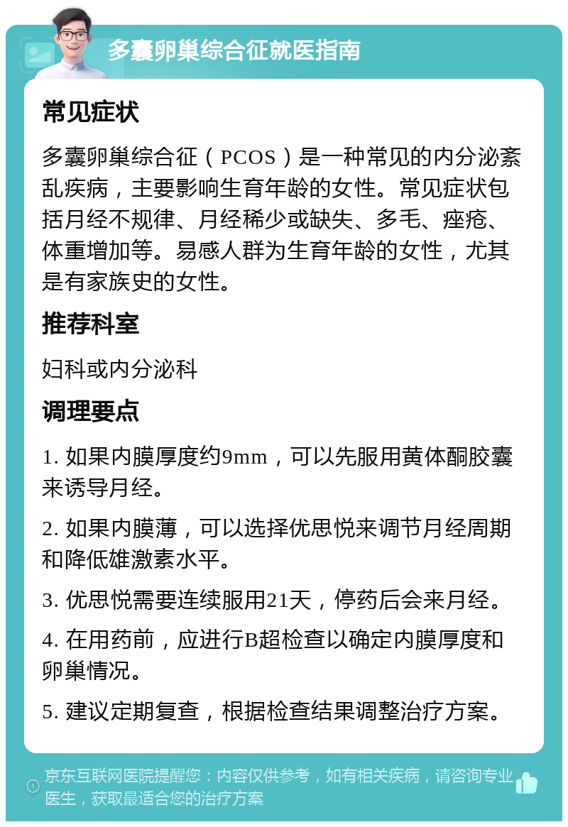 多囊卵巢综合征就医指南 常见症状 多囊卵巢综合征（PCOS）是一种常见的内分泌紊乱疾病，主要影响生育年龄的女性。常见症状包括月经不规律、月经稀少或缺失、多毛、痤疮、体重增加等。易感人群为生育年龄的女性，尤其是有家族史的女性。 推荐科室 妇科或内分泌科 调理要点 1. 如果内膜厚度约9mm，可以先服用黄体酮胶囊来诱导月经。 2. 如果内膜薄，可以选择优思悦来调节月经周期和降低雄激素水平。 3. 优思悦需要连续服用21天，停药后会来月经。 4. 在用药前，应进行B超检查以确定内膜厚度和卵巢情况。 5. 建议定期复查，根据检查结果调整治疗方案。