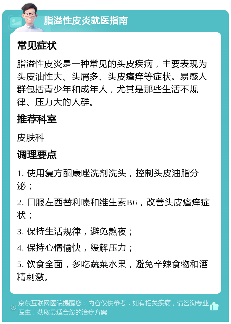 脂溢性皮炎就医指南 常见症状 脂溢性皮炎是一种常见的头皮疾病，主要表现为头皮油性大、头屑多、头皮瘙痒等症状。易感人群包括青少年和成年人，尤其是那些生活不规律、压力大的人群。 推荐科室 皮肤科 调理要点 1. 使用复方酮康唑洗剂洗头，控制头皮油脂分泌； 2. 口服左西替利嗪和维生素B6，改善头皮瘙痒症状； 3. 保持生活规律，避免熬夜； 4. 保持心情愉快，缓解压力； 5. 饮食全面，多吃蔬菜水果，避免辛辣食物和酒精刺激。