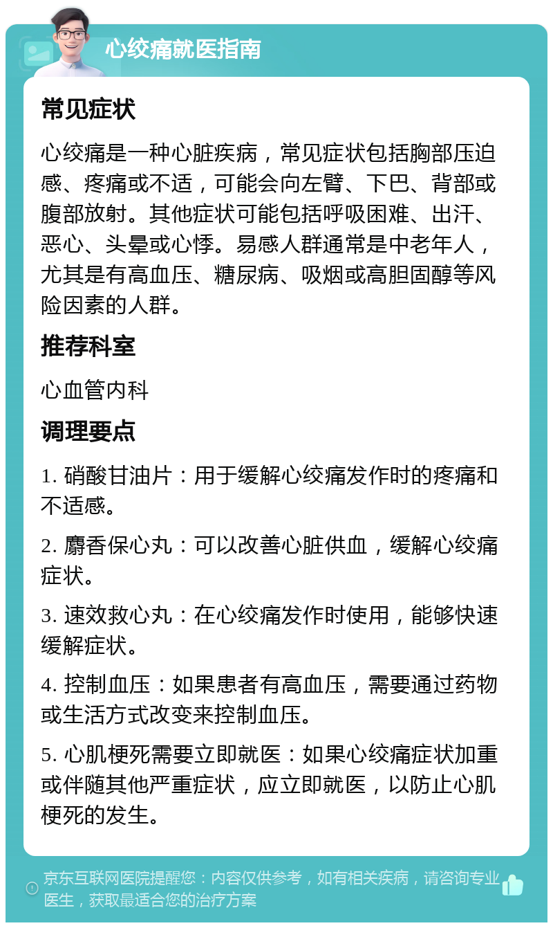 心绞痛就医指南 常见症状 心绞痛是一种心脏疾病，常见症状包括胸部压迫感、疼痛或不适，可能会向左臂、下巴、背部或腹部放射。其他症状可能包括呼吸困难、出汗、恶心、头晕或心悸。易感人群通常是中老年人，尤其是有高血压、糖尿病、吸烟或高胆固醇等风险因素的人群。 推荐科室 心血管内科 调理要点 1. 硝酸甘油片：用于缓解心绞痛发作时的疼痛和不适感。 2. 麝香保心丸：可以改善心脏供血，缓解心绞痛症状。 3. 速效救心丸：在心绞痛发作时使用，能够快速缓解症状。 4. 控制血压：如果患者有高血压，需要通过药物或生活方式改变来控制血压。 5. 心肌梗死需要立即就医：如果心绞痛症状加重或伴随其他严重症状，应立即就医，以防止心肌梗死的发生。