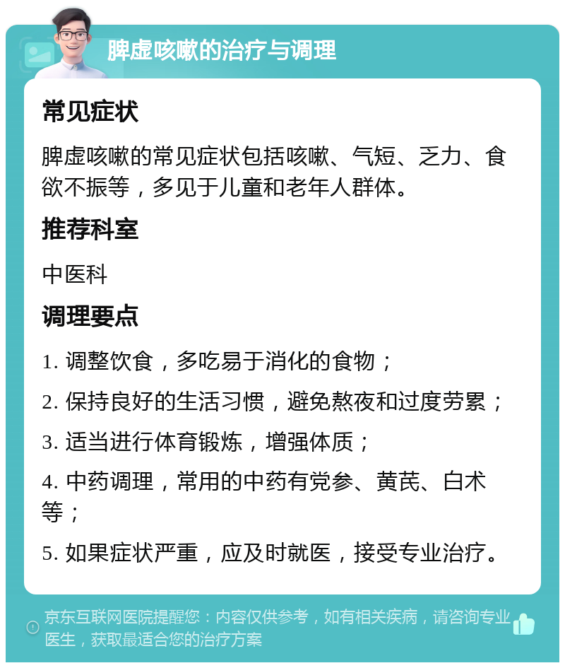 脾虚咳嗽的治疗与调理 常见症状 脾虚咳嗽的常见症状包括咳嗽、气短、乏力、食欲不振等，多见于儿童和老年人群体。 推荐科室 中医科 调理要点 1. 调整饮食，多吃易于消化的食物； 2. 保持良好的生活习惯，避免熬夜和过度劳累； 3. 适当进行体育锻炼，增强体质； 4. 中药调理，常用的中药有党参、黄芪、白术等； 5. 如果症状严重，应及时就医，接受专业治疗。