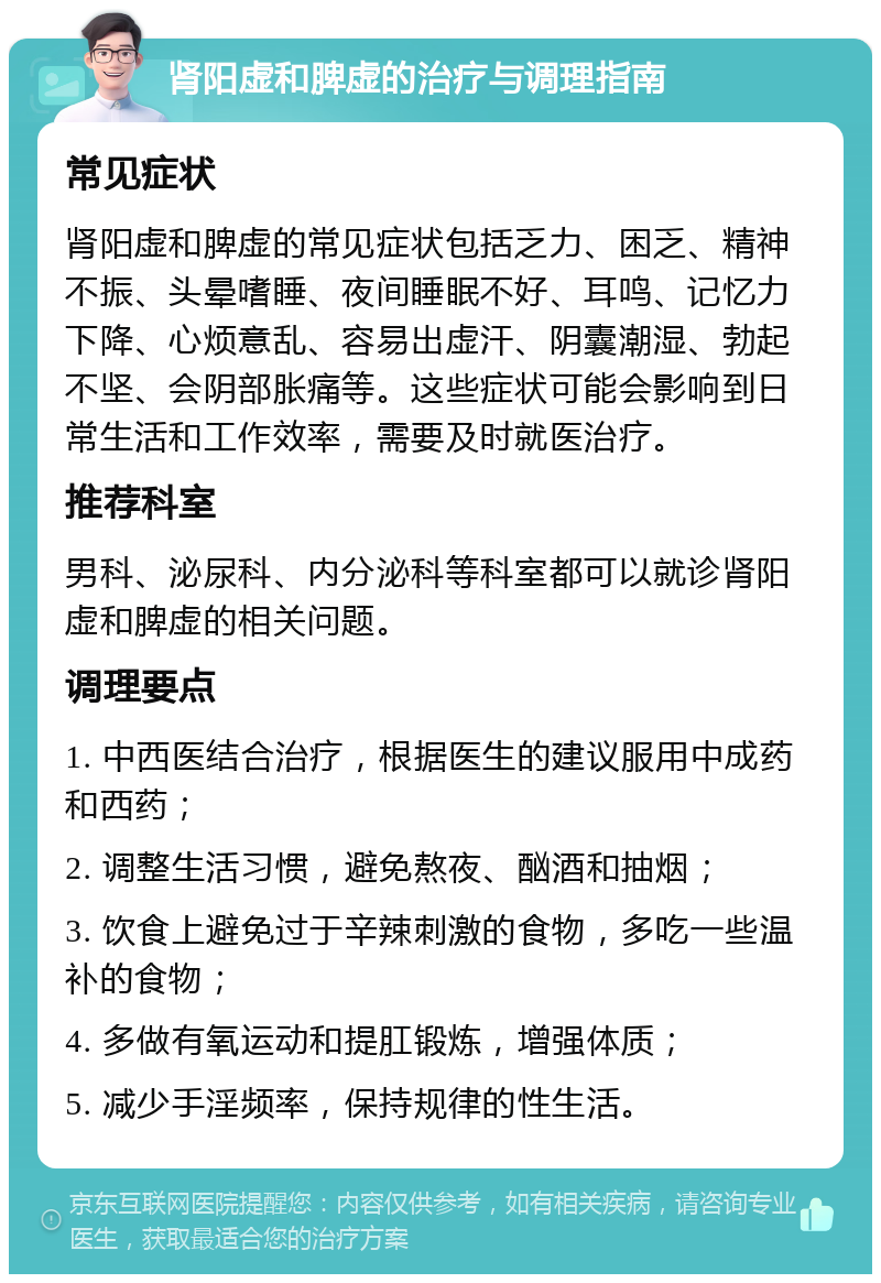 肾阳虚和脾虚的治疗与调理指南 常见症状 肾阳虚和脾虚的常见症状包括乏力、困乏、精神不振、头晕嗜睡、夜间睡眠不好、耳鸣、记忆力下降、心烦意乱、容易出虚汗、阴囊潮湿、勃起不坚、会阴部胀痛等。这些症状可能会影响到日常生活和工作效率，需要及时就医治疗。 推荐科室 男科、泌尿科、内分泌科等科室都可以就诊肾阳虚和脾虚的相关问题。 调理要点 1. 中西医结合治疗，根据医生的建议服用中成药和西药； 2. 调整生活习惯，避免熬夜、酗酒和抽烟； 3. 饮食上避免过于辛辣刺激的食物，多吃一些温补的食物； 4. 多做有氧运动和提肛锻炼，增强体质； 5. 减少手淫频率，保持规律的性生活。