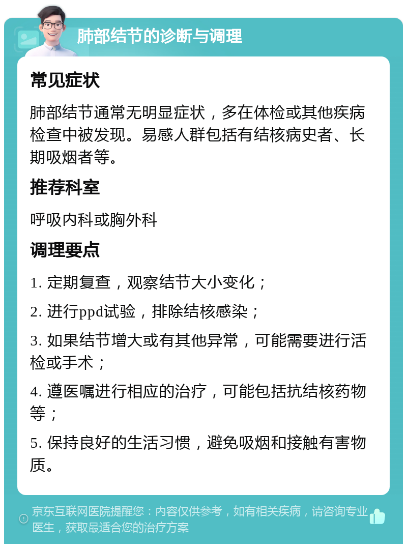 肺部结节的诊断与调理 常见症状 肺部结节通常无明显症状，多在体检或其他疾病检查中被发现。易感人群包括有结核病史者、长期吸烟者等。 推荐科室 呼吸内科或胸外科 调理要点 1. 定期复查，观察结节大小变化； 2. 进行ppd试验，排除结核感染； 3. 如果结节增大或有其他异常，可能需要进行活检或手术； 4. 遵医嘱进行相应的治疗，可能包括抗结核药物等； 5. 保持良好的生活习惯，避免吸烟和接触有害物质。