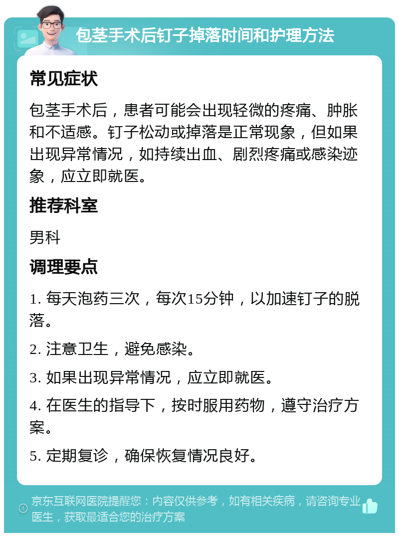 包茎手术后钉子掉落时间和护理方法 常见症状 包茎手术后，患者可能会出现轻微的疼痛、肿胀和不适感。钉子松动或掉落是正常现象，但如果出现异常情况，如持续出血、剧烈疼痛或感染迹象，应立即就医。 推荐科室 男科 调理要点 1. 每天泡药三次，每次15分钟，以加速钉子的脱落。 2. 注意卫生，避免感染。 3. 如果出现异常情况，应立即就医。 4. 在医生的指导下，按时服用药物，遵守治疗方案。 5. 定期复诊，确保恢复情况良好。