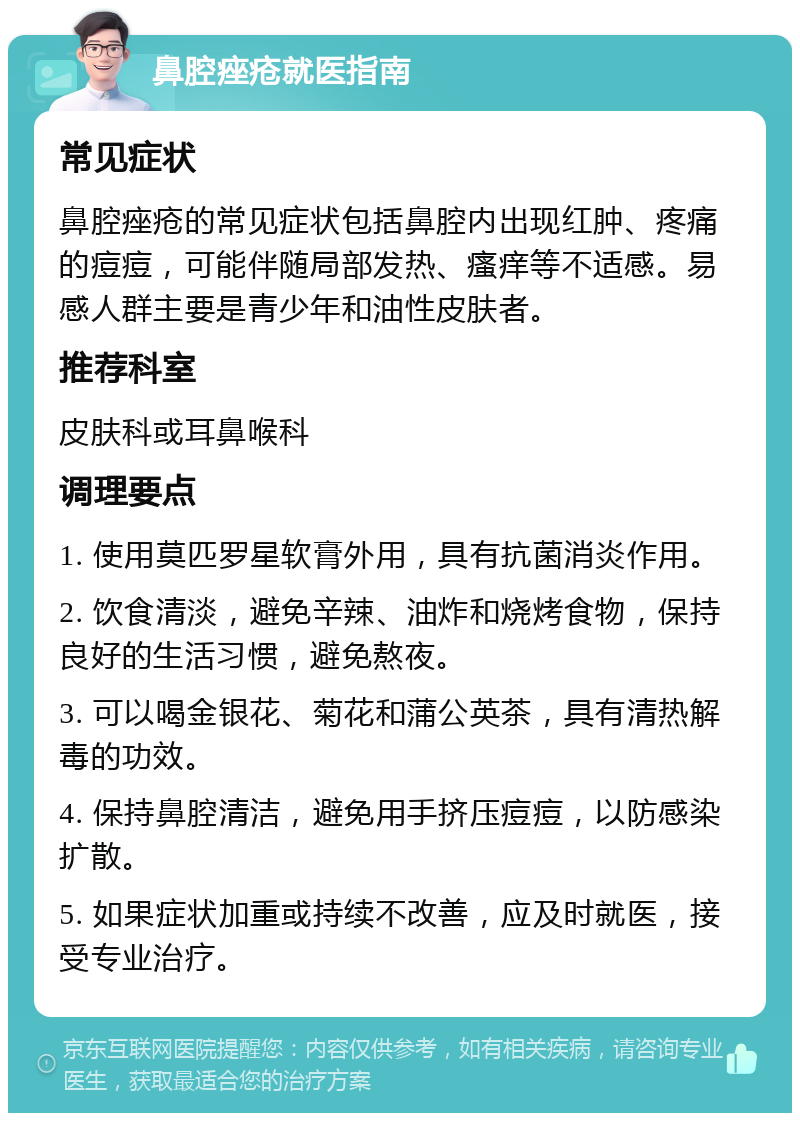 鼻腔痤疮就医指南 常见症状 鼻腔痤疮的常见症状包括鼻腔内出现红肿、疼痛的痘痘，可能伴随局部发热、瘙痒等不适感。易感人群主要是青少年和油性皮肤者。 推荐科室 皮肤科或耳鼻喉科 调理要点 1. 使用莫匹罗星软膏外用，具有抗菌消炎作用。 2. 饮食清淡，避免辛辣、油炸和烧烤食物，保持良好的生活习惯，避免熬夜。 3. 可以喝金银花、菊花和蒲公英茶，具有清热解毒的功效。 4. 保持鼻腔清洁，避免用手挤压痘痘，以防感染扩散。 5. 如果症状加重或持续不改善，应及时就医，接受专业治疗。