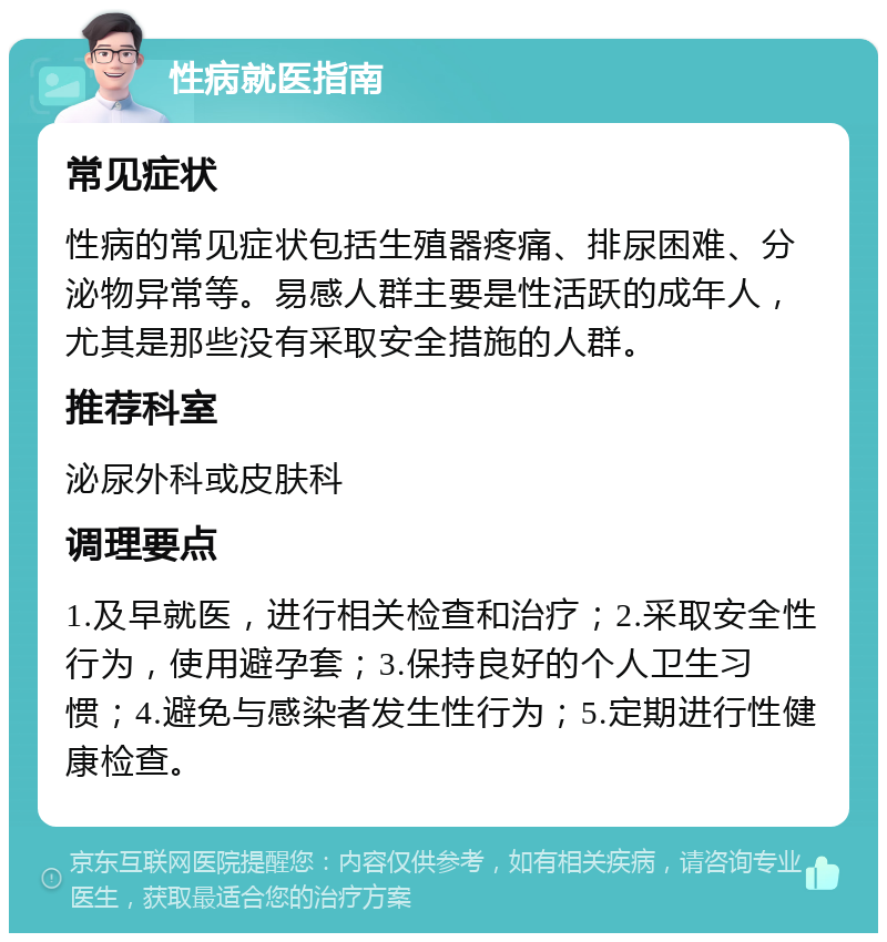 性病就医指南 常见症状 性病的常见症状包括生殖器疼痛、排尿困难、分泌物异常等。易感人群主要是性活跃的成年人，尤其是那些没有采取安全措施的人群。 推荐科室 泌尿外科或皮肤科 调理要点 1.及早就医，进行相关检查和治疗；2.采取安全性行为，使用避孕套；3.保持良好的个人卫生习惯；4.避免与感染者发生性行为；5.定期进行性健康检查。