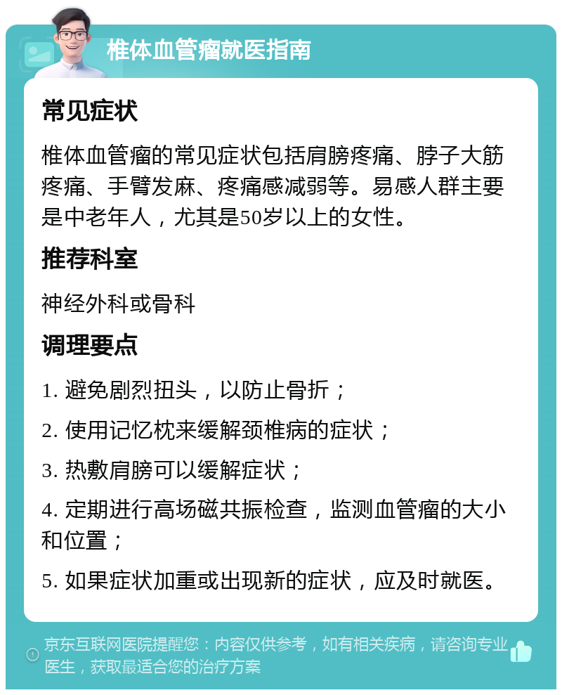 椎体血管瘤就医指南 常见症状 椎体血管瘤的常见症状包括肩膀疼痛、脖子大筋疼痛、手臂发麻、疼痛感减弱等。易感人群主要是中老年人，尤其是50岁以上的女性。 推荐科室 神经外科或骨科 调理要点 1. 避免剧烈扭头，以防止骨折； 2. 使用记忆枕来缓解颈椎病的症状； 3. 热敷肩膀可以缓解症状； 4. 定期进行高场磁共振检查，监测血管瘤的大小和位置； 5. 如果症状加重或出现新的症状，应及时就医。