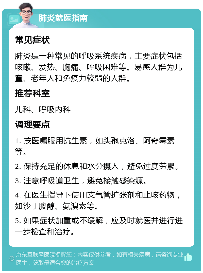 肺炎就医指南 常见症状 肺炎是一种常见的呼吸系统疾病，主要症状包括咳嗽、发热、胸痛、呼吸困难等。易感人群为儿童、老年人和免疫力较弱的人群。 推荐科室 儿科、呼吸内科 调理要点 1. 按医嘱服用抗生素，如头孢克洛、阿奇霉素等。 2. 保持充足的休息和水分摄入，避免过度劳累。 3. 注意呼吸道卫生，避免接触感染源。 4. 在医生指导下使用支气管扩张剂和止咳药物，如沙丁胺醇、氨溴索等。 5. 如果症状加重或不缓解，应及时就医并进行进一步检查和治疗。