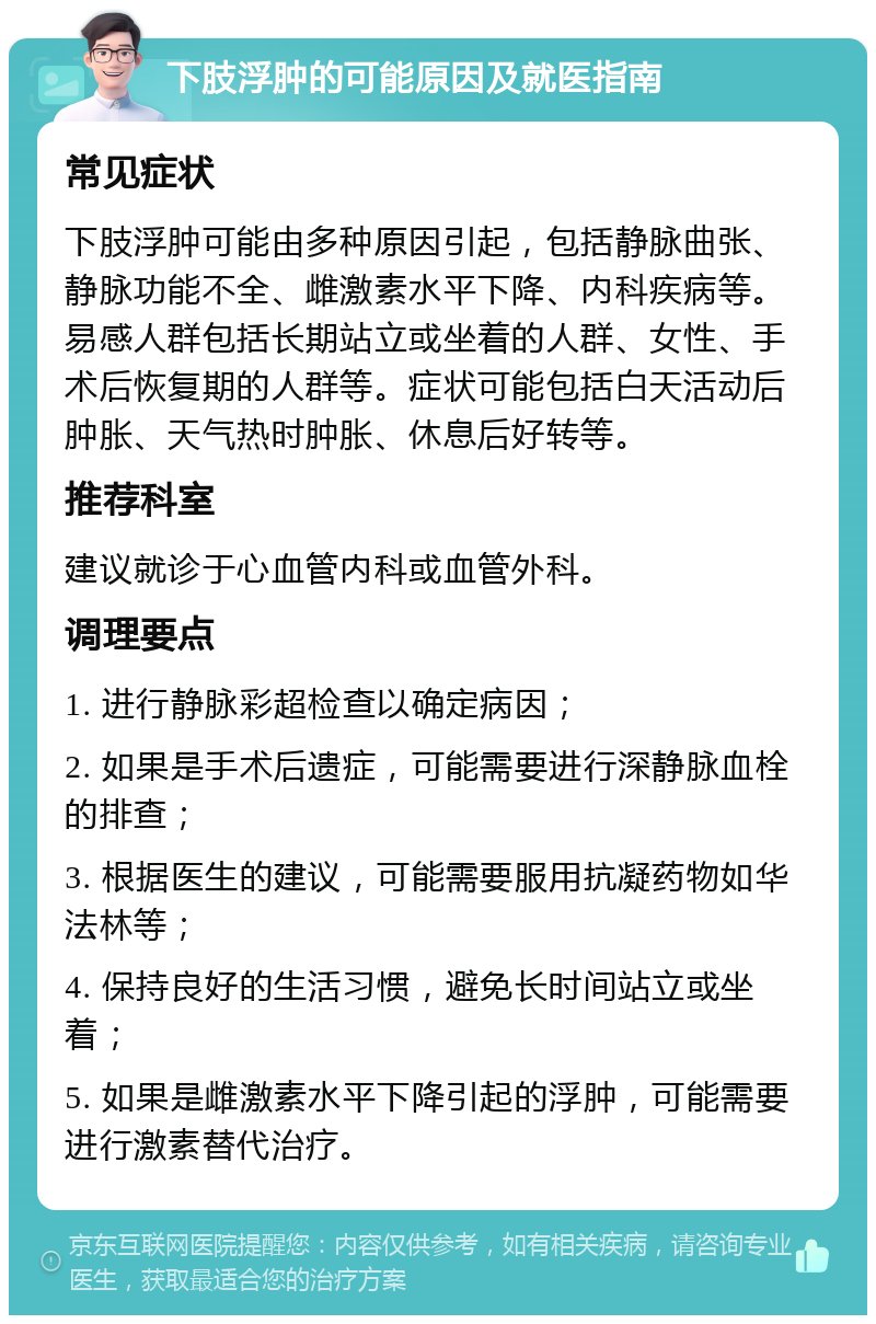 下肢浮肿的可能原因及就医指南 常见症状 下肢浮肿可能由多种原因引起，包括静脉曲张、静脉功能不全、雌激素水平下降、内科疾病等。易感人群包括长期站立或坐着的人群、女性、手术后恢复期的人群等。症状可能包括白天活动后肿胀、天气热时肿胀、休息后好转等。 推荐科室 建议就诊于心血管内科或血管外科。 调理要点 1. 进行静脉彩超检查以确定病因； 2. 如果是手术后遗症，可能需要进行深静脉血栓的排查； 3. 根据医生的建议，可能需要服用抗凝药物如华法林等； 4. 保持良好的生活习惯，避免长时间站立或坐着； 5. 如果是雌激素水平下降引起的浮肿，可能需要进行激素替代治疗。