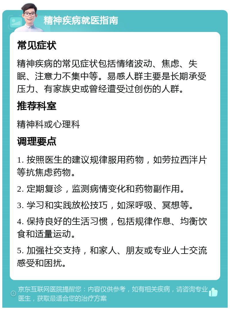 精神疾病就医指南 常见症状 精神疾病的常见症状包括情绪波动、焦虑、失眠、注意力不集中等。易感人群主要是长期承受压力、有家族史或曾经遭受过创伤的人群。 推荐科室 精神科或心理科 调理要点 1. 按照医生的建议规律服用药物，如劳拉西泮片等抗焦虑药物。 2. 定期复诊，监测病情变化和药物副作用。 3. 学习和实践放松技巧，如深呼吸、冥想等。 4. 保持良好的生活习惯，包括规律作息、均衡饮食和适量运动。 5. 加强社交支持，和家人、朋友或专业人士交流感受和困扰。