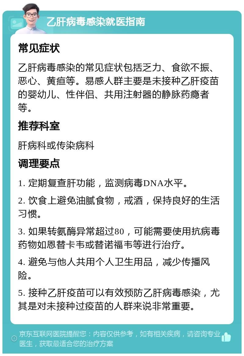 乙肝病毒感染就医指南 常见症状 乙肝病毒感染的常见症状包括乏力、食欲不振、恶心、黄疸等。易感人群主要是未接种乙肝疫苗的婴幼儿、性伴侣、共用注射器的静脉药瘾者等。 推荐科室 肝病科或传染病科 调理要点 1. 定期复查肝功能，监测病毒DNA水平。 2. 饮食上避免油腻食物，戒酒，保持良好的生活习惯。 3. 如果转氨酶异常超过80，可能需要使用抗病毒药物如恩替卡韦或替诺福韦等进行治疗。 4. 避免与他人共用个人卫生用品，减少传播风险。 5. 接种乙肝疫苗可以有效预防乙肝病毒感染，尤其是对未接种过疫苗的人群来说非常重要。