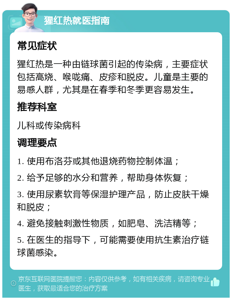 猩红热就医指南 常见症状 猩红热是一种由链球菌引起的传染病，主要症状包括高烧、喉咙痛、皮疹和脱皮。儿童是主要的易感人群，尤其是在春季和冬季更容易发生。 推荐科室 儿科或传染病科 调理要点 1. 使用布洛芬或其他退烧药物控制体温； 2. 给予足够的水分和营养，帮助身体恢复； 3. 使用尿素软膏等保湿护理产品，防止皮肤干燥和脱皮； 4. 避免接触刺激性物质，如肥皂、洗洁精等； 5. 在医生的指导下，可能需要使用抗生素治疗链球菌感染。