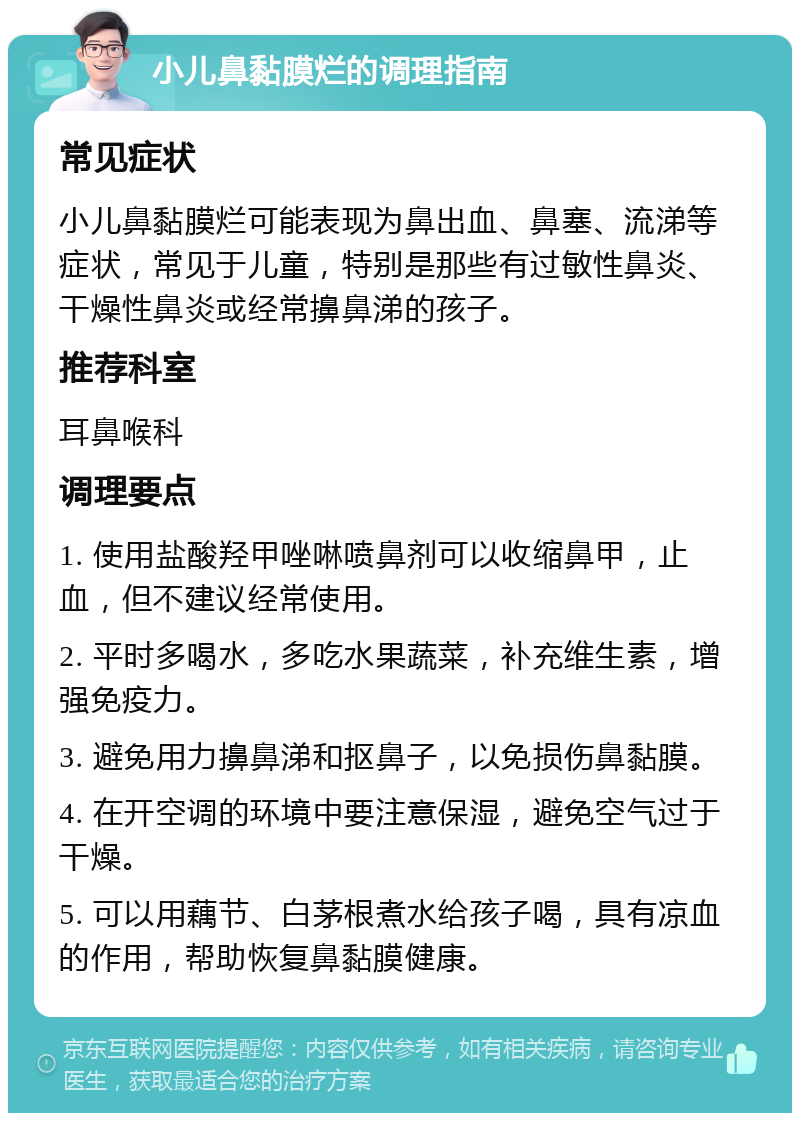 小儿鼻黏膜烂的调理指南 常见症状 小儿鼻黏膜烂可能表现为鼻出血、鼻塞、流涕等症状，常见于儿童，特别是那些有过敏性鼻炎、干燥性鼻炎或经常擤鼻涕的孩子。 推荐科室 耳鼻喉科 调理要点 1. 使用盐酸羟甲唑啉喷鼻剂可以收缩鼻甲，止血，但不建议经常使用。 2. 平时多喝水，多吃水果蔬菜，补充维生素，增强免疫力。 3. 避免用力擤鼻涕和抠鼻子，以免损伤鼻黏膜。 4. 在开空调的环境中要注意保湿，避免空气过于干燥。 5. 可以用藕节、白茅根煮水给孩子喝，具有凉血的作用，帮助恢复鼻黏膜健康。