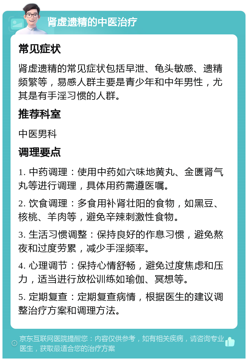 肾虚遗精的中医治疗 常见症状 肾虚遗精的常见症状包括早泄、龟头敏感、遗精频繁等，易感人群主要是青少年和中年男性，尤其是有手淫习惯的人群。 推荐科室 中医男科 调理要点 1. 中药调理：使用中药如六味地黄丸、金匮肾气丸等进行调理，具体用药需遵医嘱。 2. 饮食调理：多食用补肾壮阳的食物，如黑豆、核桃、羊肉等，避免辛辣刺激性食物。 3. 生活习惯调整：保持良好的作息习惯，避免熬夜和过度劳累，减少手淫频率。 4. 心理调节：保持心情舒畅，避免过度焦虑和压力，适当进行放松训练如瑜伽、冥想等。 5. 定期复查：定期复查病情，根据医生的建议调整治疗方案和调理方法。