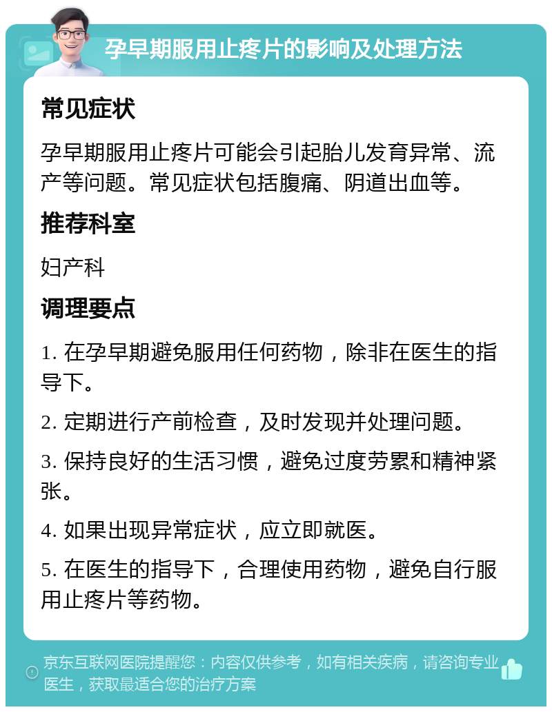 孕早期服用止疼片的影响及处理方法 常见症状 孕早期服用止疼片可能会引起胎儿发育异常、流产等问题。常见症状包括腹痛、阴道出血等。 推荐科室 妇产科 调理要点 1. 在孕早期避免服用任何药物，除非在医生的指导下。 2. 定期进行产前检查，及时发现并处理问题。 3. 保持良好的生活习惯，避免过度劳累和精神紧张。 4. 如果出现异常症状，应立即就医。 5. 在医生的指导下，合理使用药物，避免自行服用止疼片等药物。