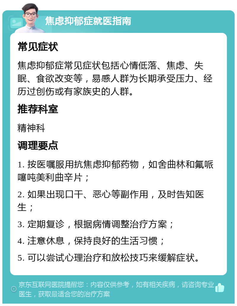 焦虑抑郁症就医指南 常见症状 焦虑抑郁症常见症状包括心情低落、焦虑、失眠、食欲改变等，易感人群为长期承受压力、经历过创伤或有家族史的人群。 推荐科室 精神科 调理要点 1. 按医嘱服用抗焦虑抑郁药物，如舍曲林和氟哌噻吨美利曲辛片； 2. 如果出现口干、恶心等副作用，及时告知医生； 3. 定期复诊，根据病情调整治疗方案； 4. 注意休息，保持良好的生活习惯； 5. 可以尝试心理治疗和放松技巧来缓解症状。