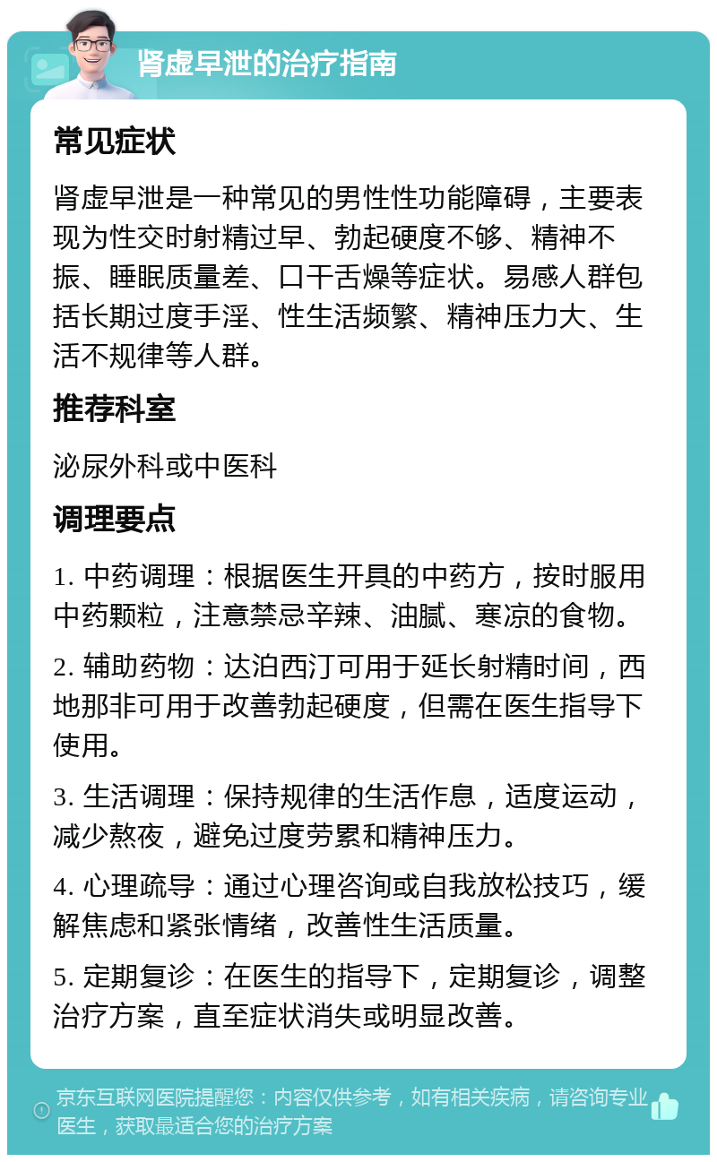 肾虚早泄的治疗指南 常见症状 肾虚早泄是一种常见的男性性功能障碍，主要表现为性交时射精过早、勃起硬度不够、精神不振、睡眠质量差、口干舌燥等症状。易感人群包括长期过度手淫、性生活频繁、精神压力大、生活不规律等人群。 推荐科室 泌尿外科或中医科 调理要点 1. 中药调理：根据医生开具的中药方，按时服用中药颗粒，注意禁忌辛辣、油腻、寒凉的食物。 2. 辅助药物：达泊西汀可用于延长射精时间，西地那非可用于改善勃起硬度，但需在医生指导下使用。 3. 生活调理：保持规律的生活作息，适度运动，减少熬夜，避免过度劳累和精神压力。 4. 心理疏导：通过心理咨询或自我放松技巧，缓解焦虑和紧张情绪，改善性生活质量。 5. 定期复诊：在医生的指导下，定期复诊，调整治疗方案，直至症状消失或明显改善。